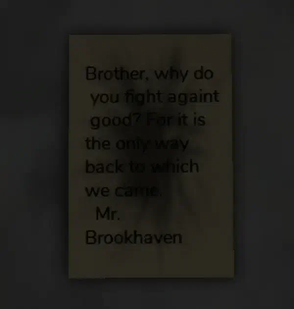 A burnt note from Mr. Brookhaven, found next to the Agency Coffin inside the Abandoned Mausoleum. The message questions why his brother fights against good, stating it is the only way back to where they came from.