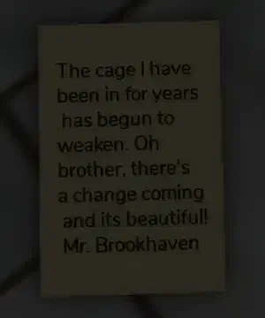 A note from Mr. Brookhaven inside the prison of the Abandoned Mausoleum, revealing that he has been trapped in a cage for years, but it has begun to weaken. He hints at an upcoming change that he finds beautiful.